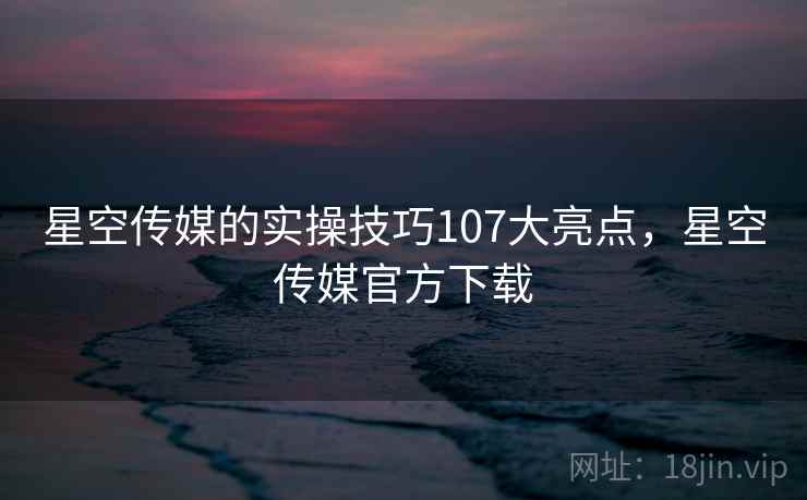 星空传媒的实操技巧107大亮点，星空传媒官方下载