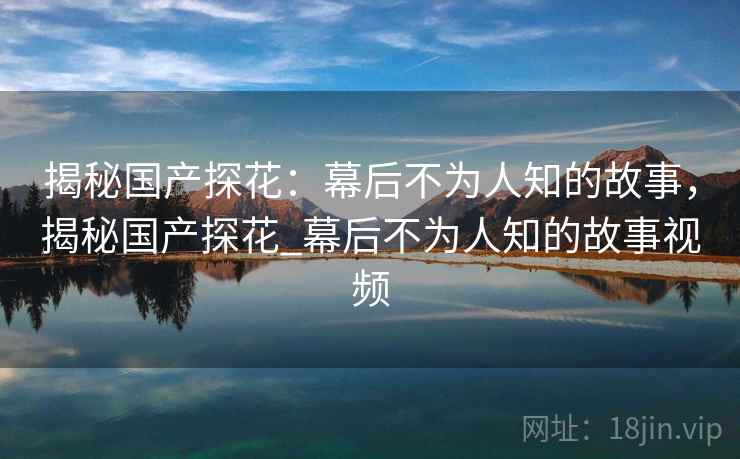 揭秘国产探花：幕后不为人知的故事，揭秘国产探花_幕后不为人知的故事视频