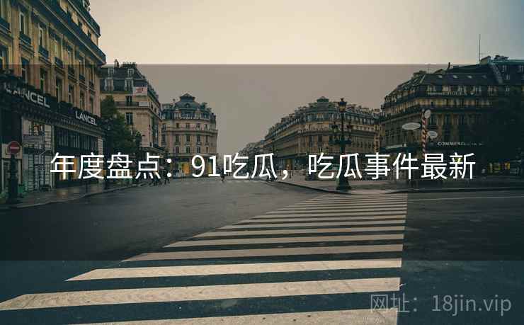 年度盘点：91吃瓜，吃瓜事件最新