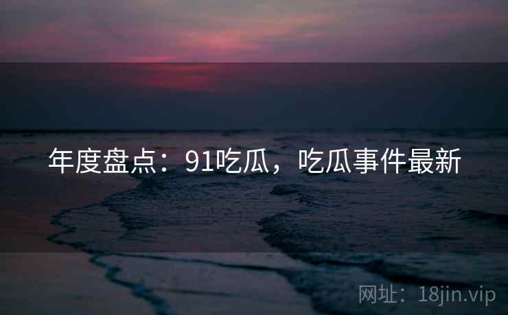 年度盘点：91吃瓜，吃瓜事件最新