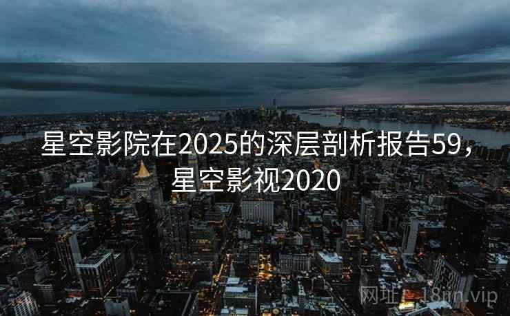 星空影院在2025的深层剖析报告59，星空影视2020