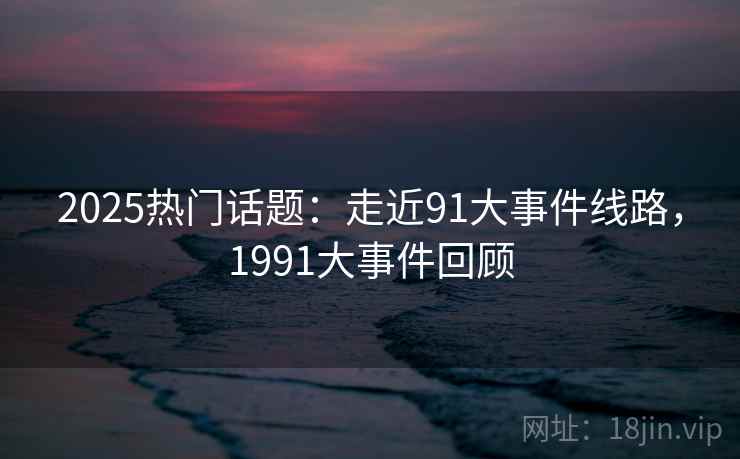 2025热门话题：走近91大事件线路，1991大事件回顾