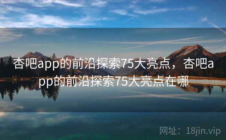 杏吧app的前沿探索75大亮点，杏吧app的前沿探索75大亮点在哪