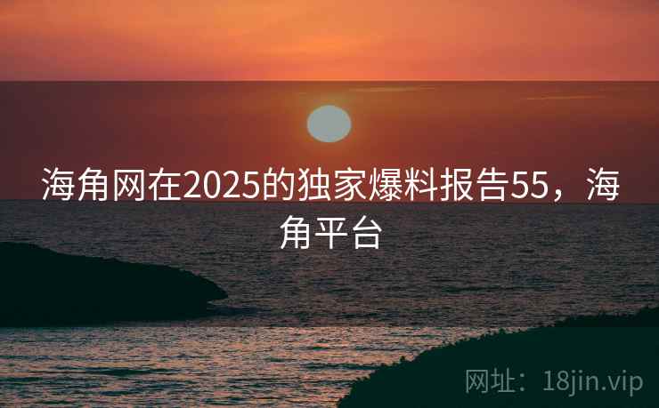 海角网在2025的独家爆料报告55，海角平台