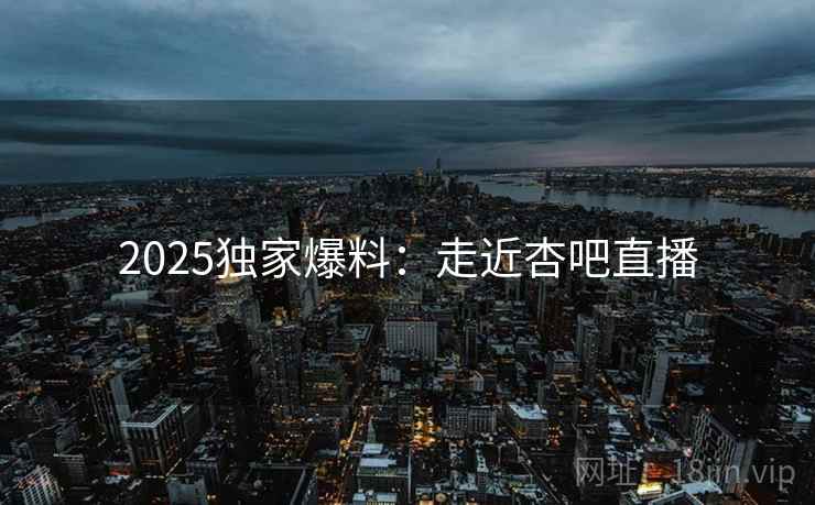 2025独家爆料：走近杏吧直播