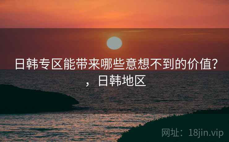日韩专区能带来哪些意想不到的价值？，日韩地区