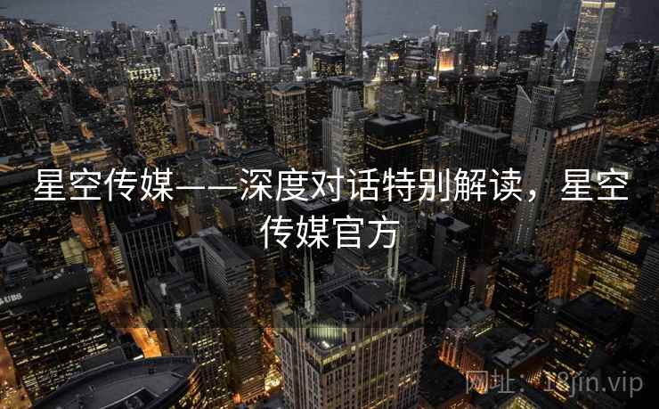 星空传媒——深度对话特别解读，星空传媒官方