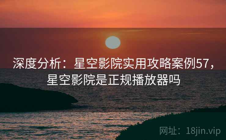 深度分析：星空影院实用攻略案例57，星空影院是正规播放器吗