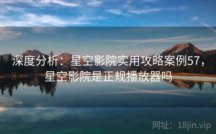 深度分析：星空影院实用攻略案例57，星空影院是正规播放器吗