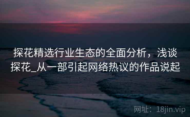 探花精选行业生态的全面分析，浅谈探花_从一部引起网络热议的作品说起