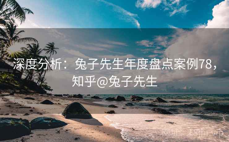 深度分析：兔子先生年度盘点案例78，知乎@兔子先生