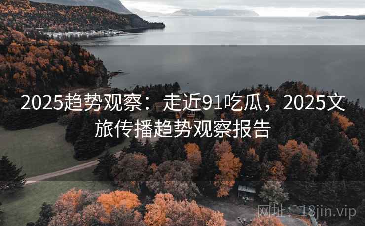 2025趋势观察：走近91吃瓜，2025文旅传播趋势观察报告